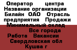 Оператор Call-центра › Название организации ­ Билайн, ОАО › Отрасль предприятия ­ Продажи › Минимальный оклад ­ 15 000 - Все города Работа » Вакансии   . Свердловская обл.,Кушва г.